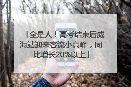 全是人！高考结束后威海站迎来客流小高峰，同比增长20%以上