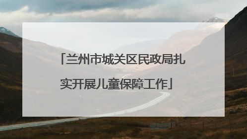 兰州市城关区民政局扎实开展儿童保障工作