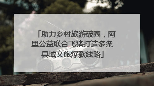 助力乡村旅游破圈，阿里公益联合飞猪打造多条县域文旅爆款线路