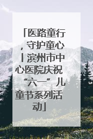 医路童行，守护童心丨滨州市中心医院庆祝“六一”儿童节系列活动
