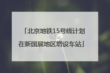 北京地铁15号线计划在新国展地区增设车站