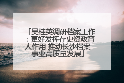 吴桂英调研档案工作：更好发挥存史资政育人作用 推动长沙档案事业高质量发展