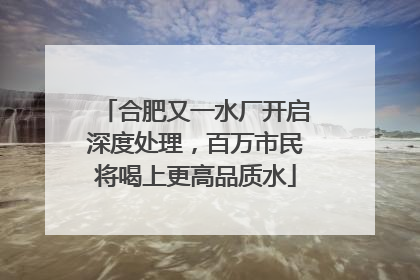 合肥又一水厂开启深度处理，百万市民将喝上更高品质水