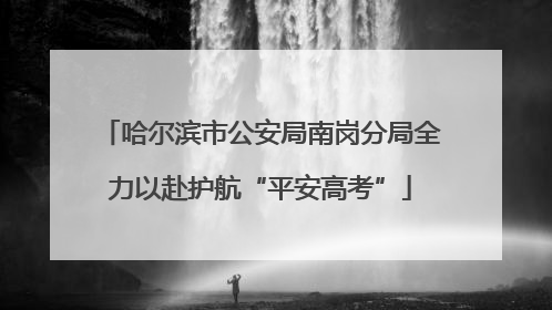 哈尔滨市公安局南岗分局全力以赴护航“平安高考”