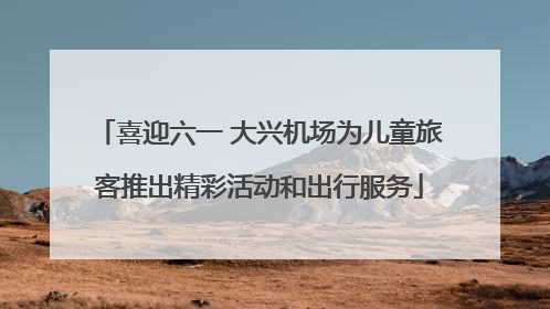 喜迎六一 大兴机场为儿童旅客推出精彩活动和出行服务
