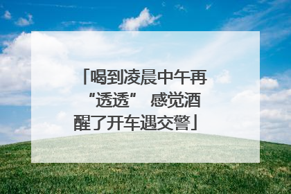 喝到凌晨中午再“透透” 感觉酒醒了开车遇交警