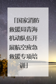 国家消防救援局青海机动队伍开展航空应急救援专项培训