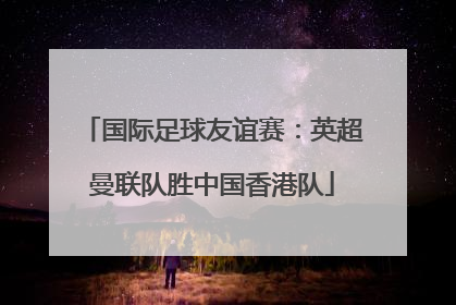 国际足球友谊赛：英超曼联队胜中国香港队