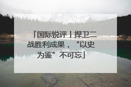 国际锐评丨捍卫二战胜利成果，“以史为鉴”不可忘