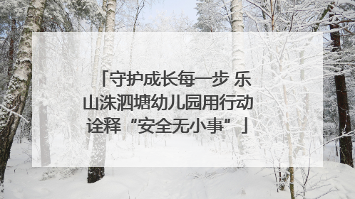 守护成长每一步 乐山洙泗塘幼儿园用行动诠释“安全无小事”