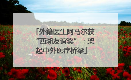 外籍医生阿马尔获“西湖友谊奖”：架起中外医疗桥梁