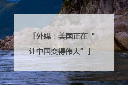 外媒：美国正在“让中国变得伟大”