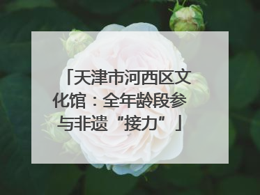 天津市河西区文化馆：全年龄段参与非遗“接力”