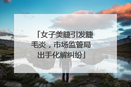 女子美睫引发睫毛炎，市场监管局出手化解纠纷
