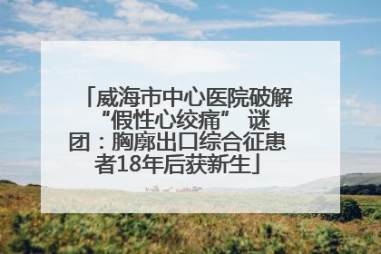 威海市中心医院破解 “假性心绞痛” 谜团：胸廓出口综合征患者18年后获新生