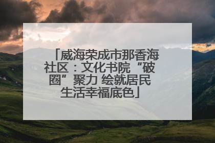 威海荣成市那香海社区：文化书院“破圈”聚力 绘就居民生活幸福底色