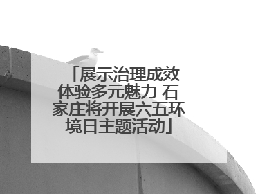 展示治理成效 体验多元魅力 石家庄将开展六五环境日主题活动