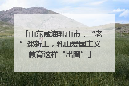 山东威海乳山市：“老”课新上，乳山爱国主义教育这样“出圈”