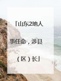 山东2地人事任命，涉县（区）长