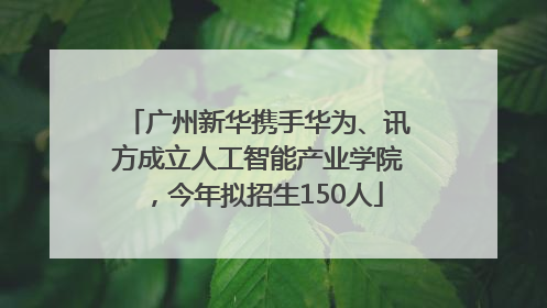 广州新华携手华为、讯方成立人工智能产业学院，今年拟招生150人