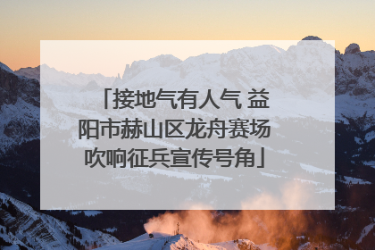 接地气有人气 益阳市赫山区龙舟赛场吹响征兵宣传号角