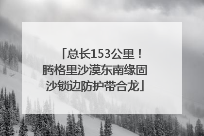 总长153公里！腾格里沙漠东南缘固沙锁边防护带合龙