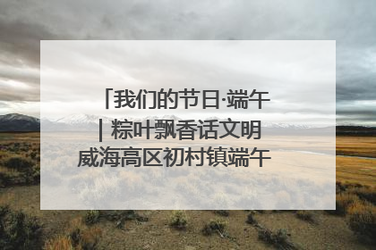我们的节日·端午｜粽叶飘香话文明 威海高区初村镇端午系列活动亮点纷呈