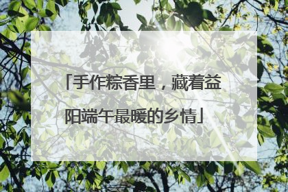 手作粽香里，藏着益阳端午最暖的乡情