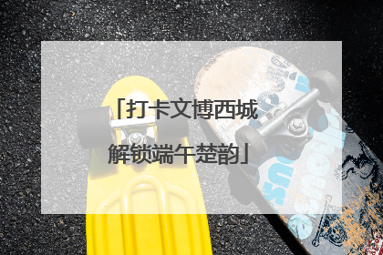 打卡文博西城 解锁端午楚韵