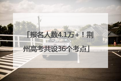 报名人数4.1万+！荆州高考共设36个考点