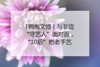 拥抱文博｜与非遗“守艺人”面对面，“10后”把老手艺玩出“潮”花样
