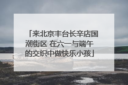 来北京丰台长辛店国潮街区 在六一与端午的交织中做快乐小孩
