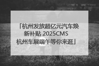 杭州发放超亿元汽车焕新补贴 2025CMS杭州车展端午等你来逛