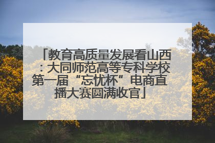 教育高质量发展看山西：大同师范高等专科学校第一届“忘忧杯”电商直播大赛圆满收官