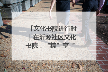 文化书院进行时｜在沂源社区文化书院，“粽”享“端午”美好时光