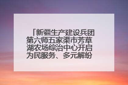 新疆生产建设兵团第六师五家渠市芳草湖农场综治中心开启为民服务、多元解纷“超市”新体验