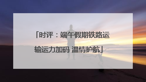 时评：端午假期铁路运输运力加码 温情护航