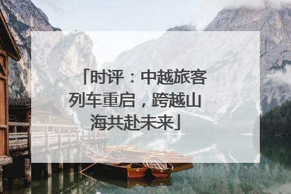 时评：中越旅客列车重启，跨越山海共赴未来