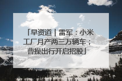 早资道｜雷军：小米工厂月产两三万辆车；曹操出行开启招股
