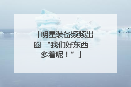 明星装备频频出圈 “我们好东西多着呢！”