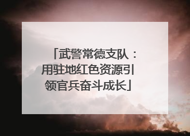 武警常德支队：用驻地红色资源引领官兵奋斗成长
