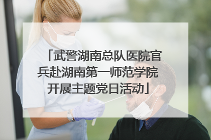 武警湖南总队医院官兵赴湖南第一师范学院开展主题党日活动