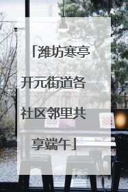 潍坊寒亭开元街道各社区邻里共享端午