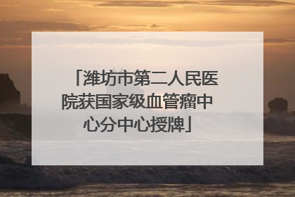 潍坊市第二人民医院获国家级血管瘤中心分中心授牌