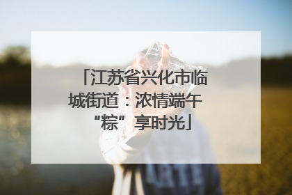 江苏省兴化市临城街道：浓情端午 “粽”享时光