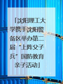 沈阳理工大学携手沈阳警备区举办第二届“上阵父子兵”国防教育亲子活动
