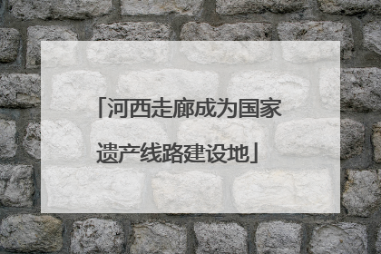 河西走廊成为国家遗产线路建设地