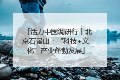 活力中国调研行丨北京石景山：“科技+文化”产业蓬勃发展