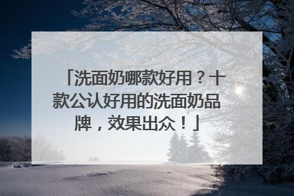 洗面奶哪款好用？十款公认好用的洗面奶品牌，效果出众！