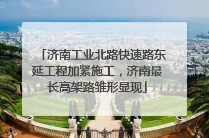 济南工业北路快速路东延工程加紧施工，济南最长高架路雏形显现